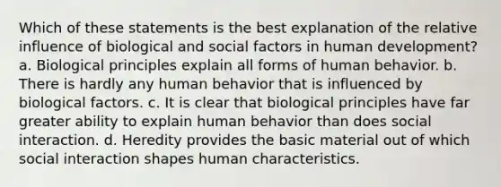 Which of these statements is the best explanation of the relative influence of biological and social factors in human development? a. ​Biological principles explain all forms of human behavior. b. ​There is hardly any human behavior that is influenced by biological factors. c. ​It is clear that biological principles have far greater ability to explain human behavior than does social interaction. d. ​Heredity provides the basic material out of which social interaction shapes human characteristics.