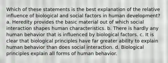 Which of these statements is the best explanation of the relative influence of biological and social factors in human development? a. ​Heredity provides the basic material out of which social interaction shapes human characteristics. b. ​There is hardly any human behavior that is influenced by biological factors. c. ​It is clear that biological principles have far greater ability to explain human behavior than does social interaction. d. ​Biological principles explain all forms of human behavior.