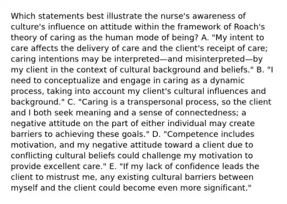 Which statements best illustrate the nurse​'s awareness of culture​'s influence on attitude within the framework of Roach​'s theory of caring as the human mode of​ being? A. "My intent to care affects the delivery of care and the client​'s receipt of​ care; caring intentions may be interpreted—and misinterpreted—by my client in the context of cultural background and beliefs." B. "I need to conceptualize and engage in caring as a dynamic​ process, taking into account my client​'s cultural influences and background." C. "Caring is a transpersonal​ process, so the client and I both seek meaning and a sense of​ connectedness; a negative attitude on the part of either individual may create barriers to achieving these goals." D. "Competence includes​ motivation, and my negative attitude toward a client due to conflicting cultural beliefs could challenge my motivation to provide excellent care." E. "If my lack of confidence leads the client to mistrust​ me, any existing cultural barriers between myself and the client could become even more significant."