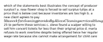 which of the statements best illustrates the concept of producer surplus? a. rose flower shop is forced to sell surplus tulips at a price that is below cost because inventories are too high b. a new client agrees to pay 50 a week for cleaning provided by Alices Cleaning service although the business would be willing to accept25 to perform these services c. steve found a scalper willing to sell him concert tickets for less than their original price d. maria refuses to work overtime despite being offered twice her regular wage rate because she cannot make arrangement for child care