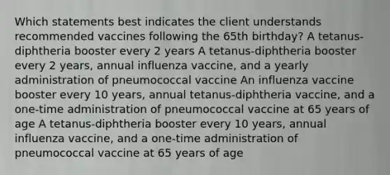 Which statements best indicates the client understands recommended vaccines following the 65th birthday? A tetanus-diphtheria booster every 2 years A tetanus-diphtheria booster every 2 years, annual influenza vaccine, and a yearly administration of pneumococcal vaccine An influenza vaccine booster every 10 years, annual tetanus-diphtheria vaccine, and a one-time administration of pneumococcal vaccine at 65 years of age A tetanus-diphtheria booster every 10 years, annual influenza vaccine, and a one-time administration of pneumococcal vaccine at 65 years of age