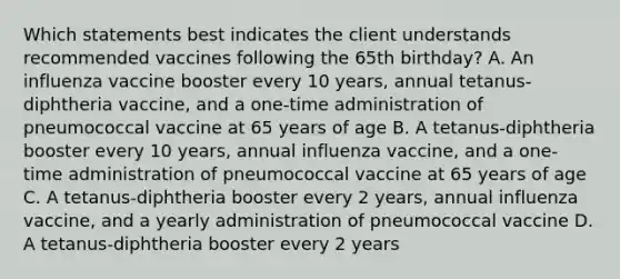 Which statements best indicates the client understands recommended vaccines following the 65th birthday? A. An influenza vaccine booster every 10 years, annual tetanus-diphtheria vaccine, and a one-time administration of pneumococcal vaccine at 65 years of age B. A tetanus-diphtheria booster every 10 years, annual influenza vaccine, and a one-time administration of pneumococcal vaccine at 65 years of age C. A tetanus-diphtheria booster every 2 years, annual influenza vaccine, and a yearly administration of pneumococcal vaccine D. A tetanus-diphtheria booster every 2 years