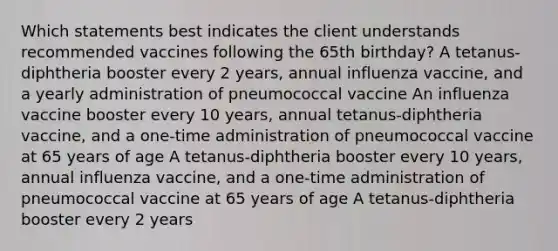 Which statements best indicates the client understands recommended vaccines following the 65th birthday? A tetanus-diphtheria booster every 2 years, annual influenza vaccine, and a yearly administration of pneumococcal vaccine An influenza vaccine booster every 10 years, annual tetanus-diphtheria vaccine, and a one-time administration of pneumococcal vaccine at 65 years of age A tetanus-diphtheria booster every 10 years, annual influenza vaccine, and a one-time administration of pneumococcal vaccine at 65 years of age A tetanus-diphtheria booster every 2 years