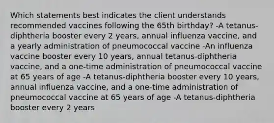 Which statements best indicates the client understands recommended vaccines following the 65th birthday? -A tetanus-diphtheria booster every 2 years, annual influenza vaccine, and a yearly administration of pneumococcal vaccine -An influenza vaccine booster every 10 years, annual tetanus-diphtheria vaccine, and a one-time administration of pneumococcal vaccine at 65 years of age -A tetanus-diphtheria booster every 10 years, annual influenza vaccine, and a one-time administration of pneumococcal vaccine at 65 years of age -A tetanus-diphtheria booster every 2 years