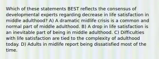 Which of these statements BEST reflects the consensus of developmental experts regarding decrease in life satisfaction in middle adulthood? A) A dramatic midlife crisis is a common and normal part of middle adulthood. B) A drop in life satisfaction is an inevitable part of being in middle adulthood. C) Difficulties with life satisfaction are tied to the complexity of adulthood today. D) Adults in midlife report being dissatisfied most of the time.