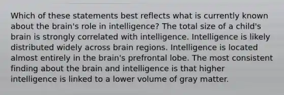 Which of these statements best reflects what is currently known about the brain's role in intelligence? The total size of a child's brain is strongly correlated with intelligence. Intelligence is likely distributed widely across brain regions. Intelligence is located almost entirely in the brain's prefrontal lobe. The most consistent finding about the brain and intelligence is that higher intelligence is linked to a lower volume of gray matter.