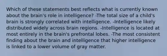 Which of these statements best reflects what is currently known about the brain's role in intelligence? -The total size of a child's brain is strongly correlated with intelligence. -Intelligence likely distributed widely across brain regions. -Intelligence is located at most entirely in the brain's prefrontal lobes. -The most consistent finding about the brain and intelligence that higher intelligence is linked to a lower volume of gray matter.