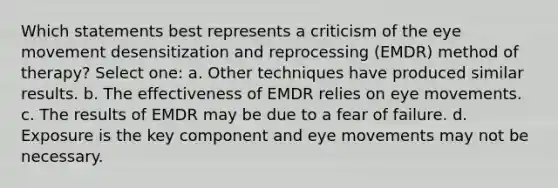 Which statements best represents a criticism of the eye movement desensitization and reprocessing (EMDR) method of therapy? Select one: a. Other techniques have produced similar results. b. The effectiveness of EMDR relies on eye movements. c. The results of EMDR may be due to a fear of failure. d. Exposure is the key component and eye movements may not be necessary.