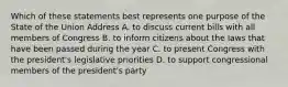 Which of these statements best represents one purpose of the State of the Union Address A. to discuss current bills with all members of Congress B. to inform citizens about the laws that have been passed during the year C. to present Congress with the president's legislative priorities D. to support congressional members of the president's party