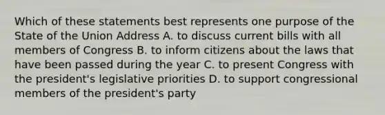 Which of these statements best represents one purpose of the State of the Union Address A. to discuss current bills with all members of Congress B. to inform citizens about the laws that have been passed during the year C. to present Congress with the president's legislative priorities D. to support congressional members of the president's party