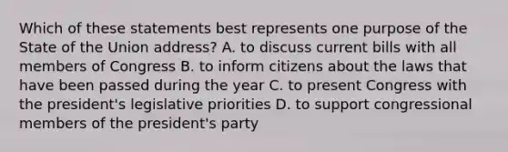 Which of these statements best represents one purpose of the State of the Union address? A. to discuss current bills with all members of Congress B. to inform citizens about the laws that have been passed during the year C. to present Congress with the president's legislative priorities D. to support congressional members of the president's party