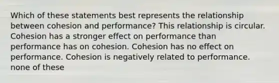 Which of these statements best represents the relationship between cohesion and performance? This relationship is circular. Cohesion has a stronger effect on performance than performance has on cohesion. Cohesion has no effect on performance. Cohesion is negatively related to performance. none of these