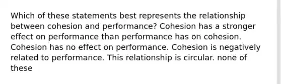 Which of these statements best represents the relationship between cohesion and performance? Cohesion has a stronger effect on performance than performance has on cohesion. Cohesion has no effect on performance. Cohesion is negatively related to performance. This relationship is circular. none of these