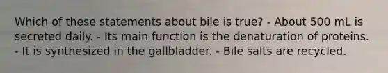 Which of these statements about bile is true? - About 500 mL is secreted daily. - Its main function is the denaturation of proteins. - It is synthesized in the gallbladder. - Bile salts are recycled.