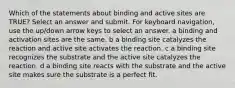 Which of the statements about binding and active sites are TRUE? Select an answer and submit. For keyboard navigation, use the up/down arrow keys to select an answer. a binding and activation sites are the same. b a binding site catalyzes the reaction and active site activates the reaction. c a binding site recognizes the substrate and the active site catalyzes the reaction. d a binding site reacts with the substrate and the active site makes sure the substrate is a perfect fit.