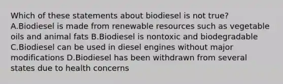 Which of these statements about biodiesel is not true? A.Biodiesel is made from renewable resources such as vegetable oils and animal fats B.Biodiesel is nontoxic and biodegradable C.Biodiesel can be used in diesel engines without major modifications D.Biodiesel has been withdrawn from several states due to health concerns