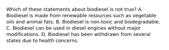 Which of these statements about biodiesel is not true? A. Biodiesel is made from renewable resources such as vegetable oils and animal fats. B. Biodiesel is non-toxic and biodegradable. C. Biodiesel can be used in diesel engines without major modifications. D. Biodiesel has been withdrawn from several states due to health concerns.