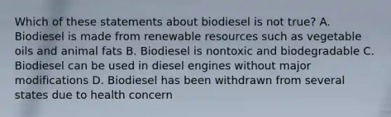 Which of these statements about biodiesel is not true? A. Biodiesel is made from renewable resources such as vegetable oils and animal fats B. Biodiesel is nontoxic and biodegradable C. Biodiesel can be used in diesel engines without major modifications D. Biodiesel has been withdrawn from several states due to health concern