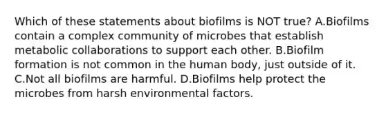 Which of these statements about biofilms is NOT true? A.Biofilms contain a complex community of microbes that establish metabolic collaborations to support each other. B.Biofilm formation is not common in the human body, just outside of it. C.Not all biofilms are harmful. D.Biofilms help protect the microbes from harsh environmental factors.