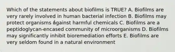 Which of the statements about biofilms is TRUE? A. Biofilms are very rarely involved in human bacterial infection B. Biofilms may protect organisms against harmful chemicals C. Biofilms are a peptidoglycan-encased community of microorganisms D. Biofilms may significantly inhibit bioremediation efforts E. Biofilms are very seldom found in a natural environment