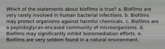 Which of the statements about biofilms is true? a. Biofilms are very rarely involved in human bacterial infections. b. Biofilms may protect organisms against harmful chemicals. c. Biofilms are a peptidoglycan-encased community of microorganisms. d. Biofilms may significantly inhibit bioremediation efforts. e. Biofilms are very seldom found in a natural environment.