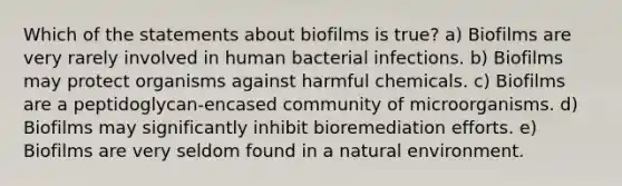 Which of the statements about biofilms is true? a) Biofilms are very rarely involved in human bacterial infections. b) Biofilms may protect organisms against harmful chemicals. c) Biofilms are a peptidoglycan-encased community of microorganisms. d) Biofilms may significantly inhibit bioremediation efforts. e) Biofilms are very seldom found in a natural environment.