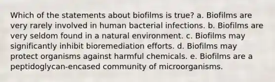 Which of the statements about biofilms is true? a. Biofilms are very rarely involved in human bacterial infections. b. Biofilms are very seldom found in a natural environment. c. Biofilms may significantly inhibit bioremediation efforts. d. Biofilms may protect organisms against harmful chemicals. e. Biofilms are a peptidoglycan-encased community of microorganisms.