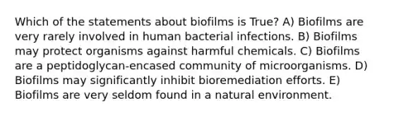 Which of the statements about biofilms is True? A) Biofilms are very rarely involved in human bacterial infections. B) Biofilms may protect organisms against harmful chemicals. C) Biofilms are a peptidoglycan-encased community of microorganisms. D) Biofilms may significantly inhibit bioremediation efforts. E) Biofilms are very seldom found in a natural environment.