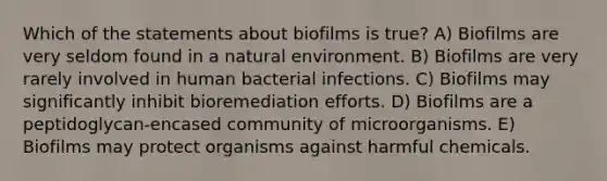 Which of the statements about biofilms is true? A) Biofilms are very seldom found in a natural environment. B) Biofilms are very rarely involved in human bacterial infections. C) Biofilms may significantly inhibit bioremediation efforts. D) Biofilms are a peptidoglycan-encased community of microorganisms. E) Biofilms may protect organisms against harmful chemicals.