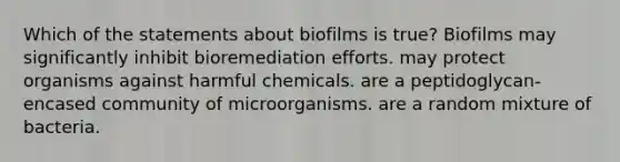 Which of the statements about biofilms is true? Biofilms may significantly inhibit bioremediation efforts. may protect organisms against harmful chemicals. are a peptidoglycan-encased community of microorganisms. are a random mixture of bacteria.