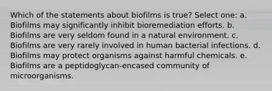 Which of the statements about biofilms is true? Select one: a. Biofilms may significantly inhibit bioremediation efforts. b. Biofilms are very seldom found in a natural environment. c. Biofilms are very rarely involved in human bacterial infections. d. Biofilms may protect organisms against harmful chemicals. e. Biofilms are a peptidoglycan-encased community of microorganisms.