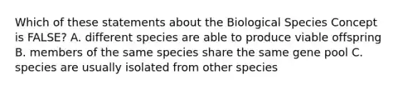 Which of these statements about the Biological Species Concept is FALSE? A. different species are able to produce viable offspring B. members of the same species share the same gene pool C. species are usually isolated from other species