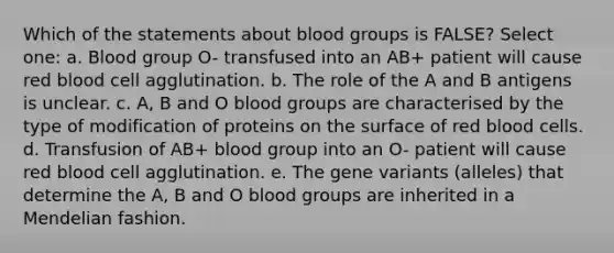 Which of the statements about blood groups is FALSE? Select one: a. Blood group O- transfused into an AB+ patient will cause red blood cell agglutination. b. The role of the A and B antigens is unclear. c. A, B and O blood groups are characterised by the type of modification of proteins on the surface of red blood cells. d. Transfusion of AB+ blood group into an O- patient will cause red blood cell agglutination. e. The gene variants (alleles) that determine the A, B and O blood groups are inherited in a Mendelian fashion.