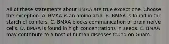 All of these statements about BMAA are true except one. Choose the exception. A. BMAA is an amino acid. B. BMAA is found in the starch of conifers. C. BMAA blocks communication of brain nerve cells. D. BMAA is found in high concentrations in seeds. E. BMAA may contribute to a host of human diseases found on Guam.