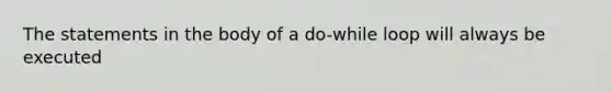 The statements in the body of a do-while loop will always be executed