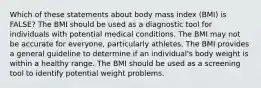 Which of these statements about body mass index (BMI) is FALSE? The BMI should be used as a diagnostic tool for individuals with potential medical conditions. The BMI may not be accurate for everyone, particularly athletes. The BMI provides a general guideline to determine if an individual's body weight is within a healthy range. The BMI should be used as a screening tool to identify potential weight problems.