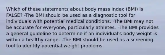 Which of these statements about body mass index (BMI) is FALSE? -The BMI should be used as a diagnostic tool for individuals with potential medical conditions. -The BMI may not be accurate for everyone, particularly athletes. -The BMI provides a general guideline to determine if an individual's body weight is within a healthy range. -The BMI should be used as a screening tool to identify potential weight problems.