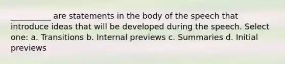 __________ are statements in the body of the speech that introduce ideas that will be developed during the speech. Select one: a. Transitions b. Internal previews c. Summaries d. Initial previews