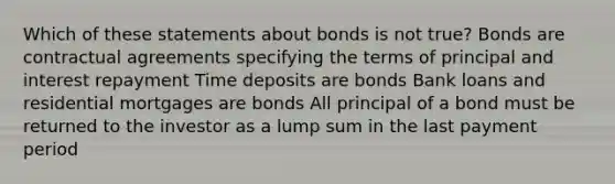 Which of these statements about bonds is not true? Bonds are contractual agreements specifying the terms of principal and interest repayment Time deposits are bonds Bank loans and residential mortgages are bonds All principal of a bond must be returned to the investor as a lump sum in the last payment period