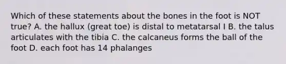 Which of these statements about the bones in the foot is NOT true? A. the hallux (great toe) is distal to metatarsal I B. the talus articulates with the tibia C. the calcaneus forms the ball of the foot D. each foot has 14 phalanges