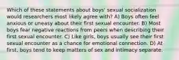 Which of these statements about boys' sexual socialization would researchers most likely agree with? A) Boys often feel anxious or uneasy about their first sexual encounter. B) Most boys fear negative reactions from peers when describing their first sexual encounter. C) Like girls, boys usually see their first sexual encounter as a chance for emotional connection. D) At first, boys tend to keep matters of sex and intimacy separate.