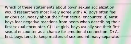 Which of these statements about boys' sexual socialization would researchers most likely agree with? A) Boys often feel anxious or uneasy about their first sexual encounter. B) Most boys fear negative reactions from peers when describing their first sexual encounter. C) Like girls, boys usually see their first sexual encounter as a chance for emotional connection. D) At first, boys tend to keep matters of sex and intimacy separate.