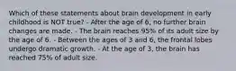 Which of these statements about brain development in early childhood is NOT true? - After the age of 6, no further brain changes are made. - The brain reaches 95% of its adult size by the age of 6. - Between the ages of 3 and 6, the frontal lobes undergo dramatic growth. - At the age of 3, the brain has reached 75% of adult size.