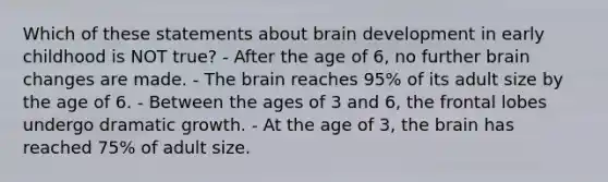 Which of these statements about brain development in early childhood is NOT true? - After the age of 6, no further brain changes are made. - The brain reaches 95% of its adult size by the age of 6. - Between the ages of 3 and 6, the frontal lobes undergo dramatic growth. - At the age of 3, the brain has reached 75% of adult size.