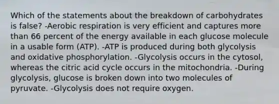 Which of the statements about the breakdown of carbohydrates is false? -Aerobic respiration is very efficient and captures more than 66 percent of the energy available in each glucose molecule in a usable form (ATP). -ATP is produced during both glycolysis and oxidative phosphorylation. -Glycolysis occurs in the cytosol, whereas the citric acid cycle occurs in the mitochondria. -During glycolysis, glucose is broken down into two molecules of pyruvate. -Glycolysis does not require oxygen.