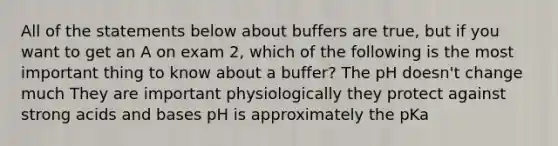 All of the statements below about buffers are true, but if you want to get an A on exam 2, which of the following is the most important thing to know about a buffer? The pH doesn't change much They are important physiologically they protect against strong acids and bases pH is approximately the pKa