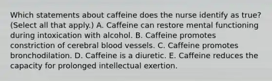 Which statements about caffeine does the nurse identify as true? (Select all that apply.) A. Caffeine can restore mental functioning during intoxication with alcohol. B. Caffeine promotes constriction of cerebral blood vessels. C. Caffeine promotes bronchodilation. D. Caffeine is a diuretic. E. Caffeine reduces the capacity for prolonged intellectual exertion.