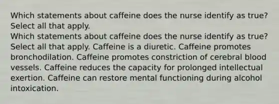 Which statements about caffeine does the nurse identify as true? Select all that apply. Which statements about caffeine does the nurse identify as true? Select all that apply. Caffeine is a diuretic. Caffeine promotes bronchodilation. Caffeine promotes constriction of cerebral blood vessels. Caffeine reduces the capacity for prolonged intellectual exertion. Caffeine can restore mental functioning during alcohol intoxication.