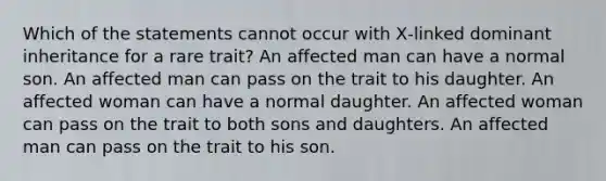 Which of the statements cannot occur with X‑linked dominant inheritance for a rare trait? An affected man can have a normal son. An affected man can pass on the trait to his daughter. An affected woman can have a normal daughter. An affected woman can pass on the trait to both sons and daughters. An affected man can pass on the trait to his son.