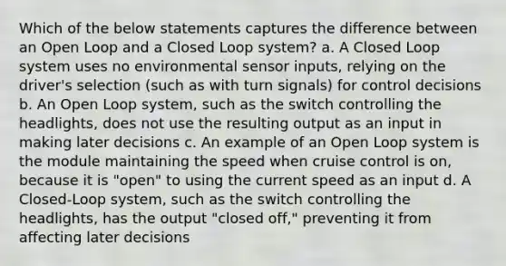 Which of the below statements captures the difference between an Open Loop and a Closed Loop system? a. A Closed Loop system uses no environmental sensor inputs, relying on the driver's selection (such as with turn signals) for control decisions b. An Open Loop system, such as the switch controlling the headlights, does not use the resulting output as an input in making later decisions c. An example of an Open Loop system is the module maintaining the speed when cruise control is on, because it is "open" to using the current speed as an input d. A Closed-Loop system, such as the switch controlling the headlights, has the output "closed off," preventing it from affecting later decisions